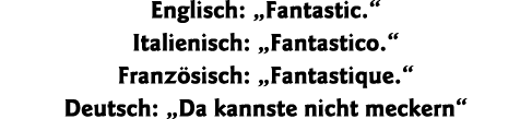 Englisch:  Fantastic   Italienisch:  Fantastico   Französisch:  Fantastique   Deutsch:  Da kannste nicht meckern 
