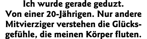 Ich wurde gerade geduzt  Von einer 20-Jährigen  Nur andere Mitvierziger verstehen die Glücks gefühle, die meinen Körp   