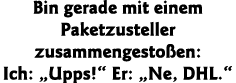 Bin gerade mit einem Paketzusteller zusammengestoßen: Ich:  Upps   Er:  Ne, DHL  
