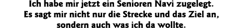 Ich habe mir jetzt ein Senioren Navi zugelegt  Es sagt mir nicht nur die Strecke und das Ziel an, sondern auch was ic   