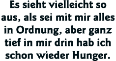 Es sieht vielleicht so aus, als sei mit mir alles in Ordnung, aber ganz tief in mir drin hab ich schon wieder Hunger 
