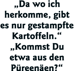  Da wo ich herkomme, gibt es nur gestampfte Kartoffeln    Kommst Du etwa aus den Püreenäen  