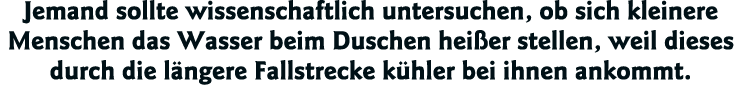 Jemand sollte wissenschaftlich untersuchen, ob sich kleinere Menschen das Wasser beim Duschen heißer stellen, weil di   
