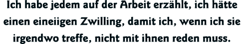 Ich habe jedem auf der Arbeit erzählt, ich hätte einen eineiigen Zwilling, damit ich, wenn ich sie irgendwo treffe, n   