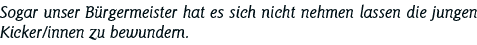 Sogar unser Bürgermeister hat es sich nicht nehmen lassen die jungen Kicker innen zu bewundern 