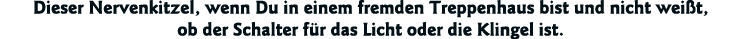 Dieser Nervenkitzel, wenn Du in einem fremden Treppenhaus bist und nicht weißt, ob der Schalter für das Licht oder di   